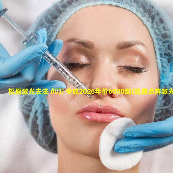 松原激光去法 🦁 令纹2026年价6000起(松原点阵激光 🐘 三甲医院)